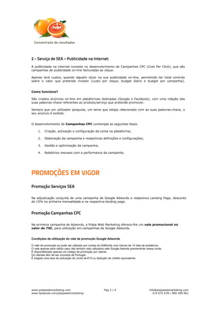 2 - Serviço de SEA – Publicidade na Internet:
A publicidade na internet consiste no desenvolvimento de Campanhas CPC (Cost Per Click), que são
campanhas de publicidade on-line facturadas ao clique.

Apenas terá custos, quando alguém clicar na sua publicidade on-line, permitindo ter total controlo
sobre o valor que pretende investir (custo por clique, budget diário e budget por campanha).


Como funciona?

São criados anúncios on-line em plataformas dedicadas (Google e Facebook), com uma relação das
suas palavras-chave referentes ao produto/serviço que pretende promover.

Sempre que um utilizador pesquise, um tema que esteja relacionado com as suas palavras-chave, o
seu anúncio é exibido.


O desenvolvimento de Campanhas CPC contempla as seguintes fases:

     1.   Criação, activação e configuração da conta na plataforma;

     2.   Elaboração da campanha e respectivas definições e configurações;

     3.   Gestão e optimização da campanha;

     4.   Relatórios mensais com a performance da campanha.




PROMOÇÕES EM VIGOR
Promoção Serviços SEA

Na adjudicação conjunta de uma campanha de Google Adwords e respectiva Landing Page, desconto
de 15% na primeira mensalidade e na respectiva landing page.



Promoção Campanhas CPC

Na primeira campanha de Adwords, a Polpa Web Marketing oferece-lhe um vale promocional no
valor de 75€, para utilização em campanhas de Google Adwords.


Condições de utilização do vale de promoção Google Adwords

O vale de promoção só pode ser utilizado por contas do AdWords com menos de 14 dias de existência.
O vale apenas será válido caso não tenham sido utilizados vale Google Awords previamente nessa conta.
É disponibilizado apenas um código de promoção por cliente.
Os clientes têm de ser oriundos de Portugal.
É exigida uma taxa de activação de conta de €10 ou dedução de crédito equivalente.




www.polpawebmarketing.com                               Pag 2 / 4                          info@polpawebmarketing.com
www.facebook.com/polpawebmarketing                                                            214 075 678 | 960 390 061
 