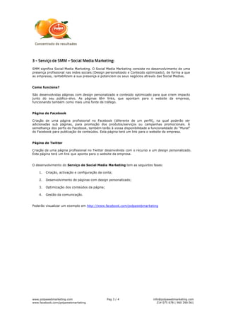 3 - Serviço de SMM – Social Media Marketing:
SMM significa Social Media Marketing. O Social Media Marketing consiste no desenvolvimento de uma
presença profissional nas redes sociais (Design personalizado e Conteúdo optimizado), de forma a que
as empresas, rentabilizem a sua presença e potenciem os seus negócios através das Social Medias.


Como funciona?

São desenvolvidas páginas com design personalizado e conteúdo optimizado para que criem impacto
junto do seu público-alvo. As páginas têm links, que apontam para o website da empresa,
funcionando também como mais uma fonte de tráfego.


Página de Facebook

Criação de uma página profissional no Facebook (diferente de um perfil), na qual poderão ser
adicionadas sub páginas, para promoção dos produtos/serviços ou campanhas promocionais. À
semelhança dos perfis do Facebook, também terão à vossa disponibilidade a funcionalidade do “Mural”
do Facebook para publicação de conteúdos. Esta página terá um link para o website da empresa.


Página de Twitter

Criação de uma página profissional no Twitter desenvolvida com o recurso a um design personalizado.
Esta página terá um link que aponta para o website da empresa.


O desenvolvimento do Serviço de Social Media Marketing tem as seguintes fases:

    1.   Criação, activação e configuração da conta;

    2.   Desenvolvimento de páginas com design personalizado;

    3.   Optimização dos conteúdos da página;

    4.   Gestão da comunicação.


Poderão visualizar um exemplo em http://www.facebook.com/polpawebmarketing




www.polpawebmarketing.com                       Pag 3 / 4                   info@polpawebmarketing.com
www.facebook.com/polpawebmarketing                                             214 075 678 | 960 390 061
 