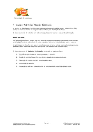 4 - Serviço de Web Design – Websites Optimizados:
O serviço de Web Design, consiste na criação de websites optimizados (sites e lojas on-line), bem
como, no desenvolvimento de soluções web específicas para modelação de dados.

O desenvolvimento de websites será feito em conjunto com o recurso à sua devida optimização.


Como funciona?

Um website optimizado é um site que para além das suas funcionalidades criadas está preparado para
uma boa performance nos motores de busca e para ser facilmente encontrado por quem o procura.

A optimização de sites, faz com que um website apareça de forma natural nos resultados de pesquisa,
sempre que são efectuadas pesquisas relacionadas com determinadas palavras-chave.


O desenvolvimento de Websitse Optimizados contempla as seguintes fases:

    1.   Definição da estrutura a ser desenvolvida para o website;

    2.   Criação de um interface gráfico com design cuidado, único e personalizado;

    3.   Conversão do mesmo interface para linguagem web;

    4.   Optimização do website;

    5.   Programação web para implementação de funcionalidades específicas e back-office.




www.polpawebmarketing.com                       Pag 4 / 4                    info@polpawebmarketing.com
www.facebook.com/polpawebmarketing                                              214 075 678 | 960 390 061
 