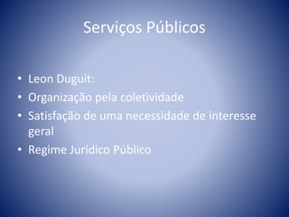 Serviços Públicos 
• Leon Duguit: 
• Organização pela coletividade 
• Satisfação de uma necessidade de interesse 
geral 
• Regime Jurídico Público 
 