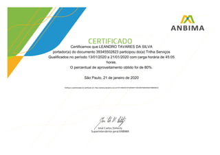 Certificamos que LEANDRO TAVARES DA SILVA
portador(a) do documento 39345502823 participou do(a) Trilha Serviços
Qualificados no período 13/01/2020 a 21/01/2020 com carga horária de 45:05
horas.
O percentual de aproveitamento obtido foi de 80%.
São Paulo, 21 de janeiro de 2020
Verifique a autenticidade do certificado em: https://anbima.atenalms.com.br/?AT=494D2C3F2205B3F1D0C08D794B305A615BB095C0
 