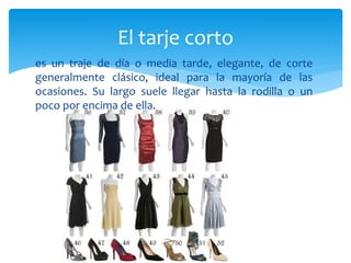 es un traje de día o media tarde, elegante, de corte
generalmente clásico, ideal para la mayoría de las
ocasiones. Su largo suele llegar hasta la rodilla o un
poco por encima de ella.
El tarje corto
 