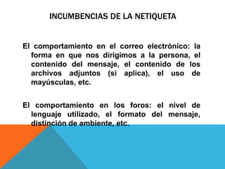 INCUMBENCIAS DE LA NETIQUETA
El comportamiento en el correo electrónico: la
forma en que nos dirigimos a la persona, el
contenido del mensaje, el contenido de los
archivos adjuntos (si aplica), el uso de
mayúsculas, etc.
El comportamiento en los foros: el nivel de
lenguaje utilizado, el formato del mensaje,
distinción de ambiente, etc.
 