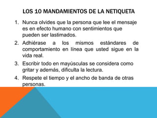 LOS 10 MANDAMIENTOS DE LA NETIQUETA
1. Nunca olvides que la persona que lee el mensaje
es en efecto humano con sentimientos que
pueden ser lastimados.
2. Adhiérase a los mismos estándares de
comportamiento en línea que usted sigue en la
vida real.
3. Escribir todo en mayúsculas se considera como
gritar y además, dificulta la lectura.
4. Respete el tiempo y el ancho de banda de otras
personas.
 