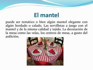El mantel
puede ser temático o bien algún mantel elegante con
algún bordado o calado. Las servilletas a juego con el
mantel y de la misma calidad y tejido. La decoración de
la mesa como las velas, los centros de mesa, a gusto del
anfitrión.
 