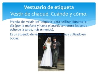 Prenda de vestir de etiqueta para utilizar durante el
día (por la mañana y hasta el atardecer, entre las seis a
ocho de la tarde, más o menos).
Es un atuendo de vestir de ceremonia, muy utilizado en
bodas.
Vestuario de etiqueta
Vestir de chaqué. Cuándo y cómo.
 