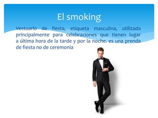 Vestuario de fiesta, etiqueta masculina, utilizada
principalmente para celebraciones que tienen lugar
a última hora de la tarde y por la noche. es una prenda
de fiesta no de ceremonia
El smoking
 
