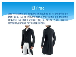 Este vestuario de etiqueta masculino es el atuendo de
gran gala. Es la indumentaria masculina de máxima
etiqueta. Se debe utilizar por la noche y en lugares
cerrados, aunque hay excepciones.
El Frac
 