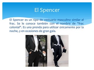 El Spencer es un tipo de vestuario masculino similar al
frac. Se le conoce también con el nombre de "frac
colonial". Es una prenda para utilizar únicamente por la
noche, y en ocasiones de gran gala.
El Spencer
 