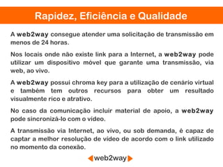 Rapidez, Eficiência e Qualidade
A web2way consegue atender uma solicitação de transmissão em
menos de 24 horas.
Nos locais onde não existe link para a Internet, a web2way pode
utilizar um dispositivo móvel que garante uma transmissão, via
web, ao vivo.
A web2way possui chroma key para a utilização de cenário virtual
e também tem outros recursos para obter um resultado
visualmente rico e atrativo.
No caso da comunicação incluir material de apoio, a web2way
pode sincronizá-lo com o vídeo.
A transmissão via Internet, ao vivo, ou sob demanda, é capaz de
captar a melhor resolução de vídeo de acordo com o link utilizado
no momento da conexão.
 