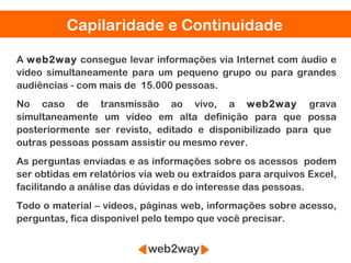 Capilaridade e Continuidade

A web2way consegue levar informações via Internet com áudio e
vídeo simultaneamente para um pequeno grupo ou para grandes
audiências - com mais de 15.000 pessoas.
No caso de transmissão ao vivo, a web2way grava
simultaneamente um vídeo em alta definição para que possa
posteriormente ser revisto, editado e disponibilizado para que
outras pessoas possam assistir ou mesmo rever.
As perguntas enviadas e as informações sobre os acessos podem
ser obtidas em relatórios via web ou extraídos para arquivos Excel,
facilitando a análise das dúvidas e do interesse das pessoas.
Todo o material – vídeos, páginas web, informações sobre acesso,
perguntas, fica disponível pelo tempo que você precisar.
 