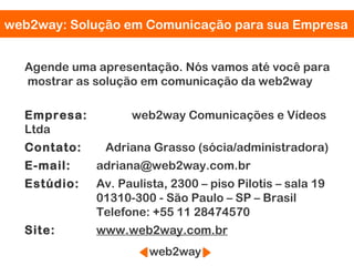 web2way: Solução em Comunicação para sua Empresa


  Agende uma apresentação. Nós vamos até você para
  mostrar as solução em comunicação da web2way

  Empresa:         web2way Comunicações e Vídeos
  Ltda
  Contato:    Adriana Grasso (sócia/administradora)
  E-mail:    adriana@web2way.com.br
  Estúdio:   Av. Paulista, 2300 – piso Pilotis – sala 19
             01310-300 - São Paulo – SP – Brasil
             Telefone: +55 11 28474570
  Site:      www.web2way.com.br
 