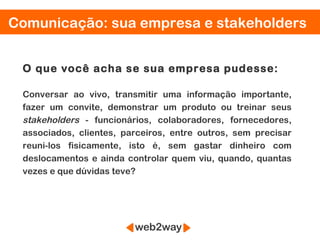 Comunicação: sua empresa e stakeholders


 O que você acha se sua empresa pudesse:

 Conversar ao vivo, transmitir uma informação importante,
 fazer um convite, demonstrar um produto ou treinar seus
 stakeholders - funcionários, colaboradores, fornecedores,
 associados, clientes, parceiros, entre outros, sem precisar
 reuni-los fisicamente, isto é, sem gastar dinheiro com
 deslocamentos e ainda controlar quem viu, quando, quantas
 vezes e que dúvidas teve?
 