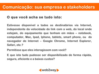 Comunicação: sua empresa e stakeholders

 O que você acha se tudo isto:

 Estivesse disponível a todos os destinatários via Internet,
 independente da velocidade do link com a web, do local onde
 estejam, do equipamento que tenham em mãos – notebook,
 computador, Mac, Ipad, Iphone, tablets, smart phone, ou do
 navegador de Internet – Google Chrome, Internet Explorer,
 Safari, etc.?
 Permitisse que eles interagissem com você?
 E que isto tudo pudesse ser disponibilizado de forma rápida,
 segura, eficiente e a baixos custos?
 