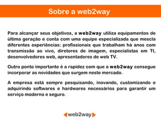Sobre a web2way

Para alcançar seus objetivos, a web2way utiliza equipamentos de
última geração e conta com uma equipe especializada que mescla
diferentes experiências: profissionais que trabalham há anos com
transmissão ao vivo, diretores de imagem, especialistas em TI,
desenvolvedores web, apresentadores de web TV.

Outro ponto importante é a rapidez com que a web2way consegue
incorporar as novidades que surgem neste mercado.

A empresa está sempre pesquisando, inovando, customizando e
adquirindo softwares e hardwares necessários para garantir um
serviço moderno e seguro.
 