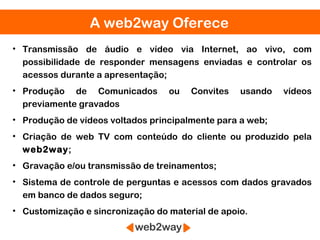 A web2way Oferece
• Transmissão de áudio e vídeo via Internet, ao vivo, com
  possibilidade de responder mensagens enviadas e controlar os
  acessos durante a apresentação;
• Produção de Comunicados         ou   Convites   usando   vídeos
  previamente gravados
• Produção de vídeos voltados principalmente para a web;
• Criação de web TV com conteúdo do cliente ou produzido pela
  web2way;
• Gravação e/ou transmissão de treinamentos;
• Sistema de controle de perguntas e acessos com dados gravados
  em banco de dados seguro;
• Customização e sincronização do material de apoio.
 