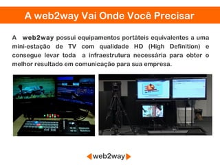 A web2way Vai Onde Você Precisar

A web2way possui equipamentos portáteis equivalentes a uma
mini-estação de TV com qualidade HD (High Definition) e
consegue levar toda a infraestrutura necessária para obter o
melhor resultado em comunicação para sua empresa.
 