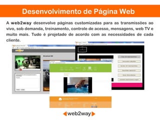 Desenvolvimento de Página Web
A web2way desenvolve páginas customizadas para as transmissões ao
vivo, sob demanda, treinamento, controle de acesso, mensagens, web TV e
muito mais. Tudo é projetado de acordo com as necessidades de cada
cliente.
 