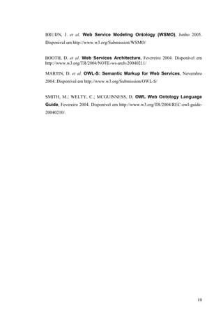 BRUIJN, J. et al. Web Service Modeling Ontology (WSMO), Junho 2005.
Disponível em http://www.w3.org/Submission/WSMO/


BOOTH, D. et al. Web Services Architecture, Fevereiro 2004. Disponível em
http://www.w3.org/TR/2004/NOTE-ws-arch-20040211/

MARTIN, D. et al. OWL-S: Semantic Markup for Web Services, Novembro
2004. Disponível em http://www.w3.org/Submission/OWL-S/


SMITH, M.; WELTY, C.; MCGUINNESS, D. OWL Web Ontology Language
Guide, Fevereiro 2004. Disponível em http://www.w3.org/TR/2004/REC-owl-guide-
20040210/.




                                                                          10
 