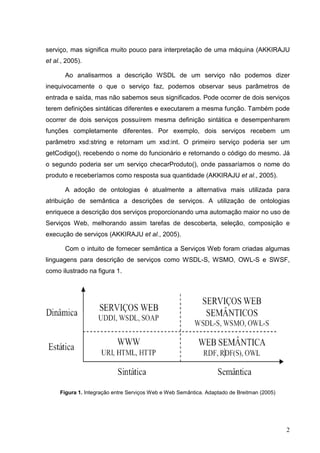 serviço, mas significa muito pouco para interpretação de uma máquina (AKKIRAJU
et al., 2005).

       Ao analisarmos a descrição WSDL de um serviço não podemos dizer
inequivocamente o que o serviço faz, podemos observar seus parâmetros de
entrada e saída, mas não sabemos seus significados. Pode ocorrer de dois serviços
terem definições sintáticas diferentes e executarem a mesma função. Também pode
ocorrer de dois serviços possuírem mesma definição sintática e desempenharem
funções completamente diferentes. Por exemplo, dois serviços recebem um
parâmetro xsd:string e retornam um xsd:int. O primeiro serviço poderia ser um
getCodigo(), recebendo o nome do funcionário e retornando o código do mesmo. Já
o segundo poderia ser um serviço checarProduto(), onde passaríamos o nome do
produto e receberíamos como resposta sua quantidade (AKKIRAJU et al., 2005).

       A adoção de ontologias é atualmente a alternativa mais utilizada para
atribuição de semântica a descrições de serviços. A utilização de ontologias
enriquece a descrição dos serviços proporcionando uma automação maior no uso de
Serviços Web, melhorando assim tarefas de descoberta, seleção, composição e
execução de serviços (AKKIRAJU et al., 2005).

       Com o intuito de fornecer semântica a Serviços Web foram criadas algumas
linguagens para descrição de serviços como WSDL-S, WSMO, OWL-S e SWSF,
como ilustrado na figura 1.




     Figura 1. Integração entre Serviços Web e Web Semântica. Adaptado de Breitman (2005)




                                                                                            2
 