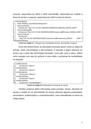 presents, responsável por definir o perfil; describedBy, responsável por modelar a
forma do serviço; e supports, responsável por definir a base do serviço.

1. <service:Service
2. rdf:ID="DDSOnt_SecondOpinionDiagnosis">
3. <service:presents
4.     rdf:resource=" http://143.107.220.180/DDSOnt/DDSPerfil.owl#Profile_DDSOnt_DDS"/>
5. <service:describedBy
6.     rdf:resource="http://143.107.220.180/DDSOnt/DDSProcesso.owl#Processo_DDSOnt_DDS"/>
7. <service:supports
8.     rdf:resource=
9.      "http://143.107.220.180/DDSOnt/DDSFundamento.owl#Fundamento_DDSOnt            DDS "/>
10.</service:Service>
        Trecho de código 2.1. Utilização das propriedades presents, describedBy e supports

       Como dito anteriormente, as descrições funcionais devem conter os dados de
entrada, saída, pré-condições e pós-condiçoes. O exemplo a seguir descreve um
serviço que a partir das informações fornecidas, como pêlo, peso e altura, obteria
como resposta uma raça de cachorro e como efeito o percentual de confiabilidade
da resposta.

1. <profile:hasInput
2.      rdf:resource=" #pelo"/>
3. <profile:hasInput
4.      rdf:resource=" #peso"/>
5. <profile:hasInput
6.      rdf:resource=" #altura"/>
7. <profile:hasOutput
8.      rdf:resource=" #raça"/>
9. <profile:hasEffect
10.     rdf:resource=" #confiabilidade"/>
                    Trecho de código 2.2. Descrições funcionais de um serviço

       Também podemos definir informações sobre provedor, serviço, descrição do
serviço e contato de um administrador do serviço utilizando algumas propriedades:
serviceName, textDescription e contactInformation, como exemplificado no trecho de
código abaixo.




                                                                                             4
 