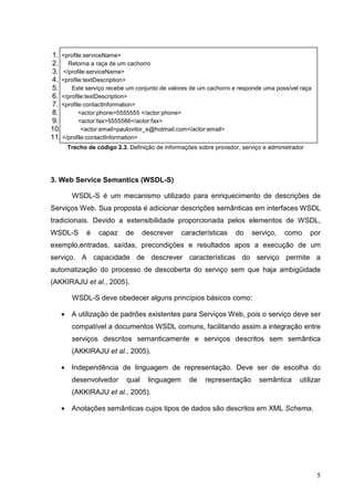 1. <profile:serviceName>
2. Retorna a raça de um cachorro
3. </profile:serviceName>
4. <profile:textDescription>
5.      Este serviço recebe um conjunto de valores de um cachorro e responde uma possível raça
6. </profile:textDescription>
7. <profile:contactInformation>
8.        <actor:phone>5555555 </actor:phone>
9.        <actor:fax>5555566</actor:fax>
10.         <actor:email>paulovitor_e@hotmail.com</actor:email>
11. </profile:contactInformation>
       Trecho de código 2.3. Definição de informações sobre provedor, serviço e administrador




3. Web Service Semantics (WSDL-S)

        WSDL-S é um mecanismo utilizado para enriquecimento de descrições de
Serviços Web. Sua proposta é adicionar descrições semânticas em interfaces WSDL
tradicionais. Devido a extensibilidade proporcionada pelos elementos de WSDL,
WSDL-S        é   capaz     de     descrever    características     do    serviço,    como      por
exemplo,entradas, saídas, precondições e resultados apos a execução de um
serviço. A capacidade de descrever características do serviço permite a
automatização do processo de descoberta do serviço sem que haja ambigüidade
(AKKIRAJU et al., 2005).

        WSDL-S deve obedecer alguns princípios básicos como:

   •    A utilização de padrões existentes para Serviços Web, pois o serviço deve ser
        compatível a documentos WSDL comuns, facilitando assim a integração entre
        serviços descritos semanticamente e serviços descritos sem semântica
        (AKKIRAJU et al., 2005).

   •    Independência de linguagem de representação. Deve ser de escolha do
        desenvolvedor       qual    linguagem      de    representação      semântica      utilizar
        (AKKIRAJU et al., 2005).

   •    Anotações semânticas cujos tipos de dados são descritos em XML Schema.




                                                                                                 5
 