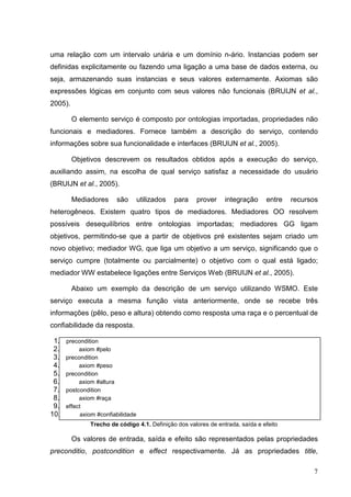 uma relação com um intervalo unária e um domínio n-ário. Instancias podem ser
definidas explicitamente ou fazendo uma ligação a uma base de dados externa, ou
seja, armazenando suas instancias e seus valores externamente. Axiomas são
expressões lógicas em conjunto com seus valores não funcionais (BRUIJN et al.,
2005).

         O elemento serviço é composto por ontologias importadas, propriedades não
funcionais e mediadores. Fornece também a descrição do serviço, contendo
informações sobre sua funcionalidade e interfaces (BRUIJN et al., 2005).

         Objetivos descrevem os resultados obtidos após a execução do serviço,
auxiliando assim, na escolha de qual serviço satisfaz a necessidade do usuário
(BRUIJN et al., 2005).

         Mediadores      são        utilizados   para   prover   integração     entre   recursos
heterogêneos. Existem quatro tipos de mediadores. Mediadores OO resolvem
possíveis desequilíbrios entre ontologias importadas; mediadores GG ligam
objetivos, permitindo-se que a partir de objetivos pré existentes sejam criado um
novo objetivo; mediador WG, que liga um objetivo a um serviço, significando que o
serviço cumpre (totalmente ou parcialmente) o objetivo com o qual está ligado;
mediador WW estabelece ligações entre Serviços Web (BRUIJN et al., 2005).

         Abaixo um exemplo da descrição de um serviço utilizando WSMO. Este
serviço executa a mesma função vista anteriormente, onde se recebe três
informações (pêlo, peso e altura) obtendo como resposta uma raça e o percentual de
confiabilidade da resposta.

 1.   precondition
 2.        axiom #pelo
 3.   precondition
 4.        axiom #peso
 5.   precondition
 6.        axiom #altura
 7.   postcondition
 8.        axiom #raça
 9.   effect
10.         axiom #confiabilidade
               Trecho de código 4.1. Definição dos valores de entrada, saída e efeito

         Os valores de entrada, saída e efeito são representados pelas propriedades
preconditio, postcondition e effect respectivamente. Já as propriedades title,

                                                                                              7
 