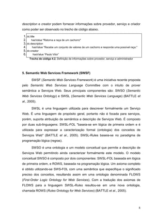 description e creator podem fornecer informações sobre provedor, serviço e criador
como poder ser observado no trecho de código abaixo.

 1. dc:title
 2.     hasValue "Retorna a raça de um cachorro"
 3. dc:description
 4.      hasValue "Recebe um conjunto de valores de um cachorro e responde uma possível raça."
 5. dc:creator
 6.       hasValue “Paulo Vitor”
     Trecho de código 4.2. Definição de informações sobre provedor, serviço e administrador




5. Semantic Web Services Framework (SWSF)

       SWSF (Semantic Web Services Framework) é uma iniciativa recente proposta
pelo Semantic Web Services Language Committee com o intuito de prover
semântica a Serviços Web. Seus principais componentes são: SWSO (Semantic
Web Services Ontology) e SWSL (Semantic Web Services Language) (BATTLE et
al., 2005).

       SWSL é uma linguagem utilizada para descrever formalmente um Serviço
Web. É uma linguagem de propósito geral, portanto não é focada para serviços,
porém, suporta atribuição de semântica a descrição de Serviços Web. É composto
por duas sub-linguagens: SWSL-FOL "baseia-se em lógica de primeira ordem e é
utilizada para expressar a caracterização formal (ontologia) dos conceitos de
Serviços Web" (BATTLE et al., 2005). SWSL-Rules baseia-se no paradigma de
programação lógica (regras).

       SWSO é uma ontologia e um modelo conceitual que permite a descrição de
Serviços Web permitindo ainda caracterizar formalmente este modelo. O modelo
conceitual SWSO é composto por dois componentes: SWSL-FOL baseada em lógica
de primeira ordem, e ROWS, baseada na programação lógica. Um axioma completo
é obtido utilizando-se SWS-FOL com uma semântica que especifique o significado
preciso dos conceitos, resultando assim em uma ontologia denominada FLOWS
(First-Order Logic Ontology for Web Services). Com a tradução dos axiomas de
FLOWS para a linguagem SWSL-Rules resultou-se em uma nova ontologia,
chamada ROWS (Rules Ontology for Web Services) (BATTLE et al., 2005).




                                                                                                 8
 