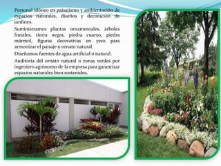 Personal idóneo en paisajismo y ambientación de
espacios naturales, diseños y decoración de
jardines.
Suministramos plantas ornamentales, árboles
frutales, tierra negra, piedra cuarzo, piedra
mármol, figuras decorativas en yeso para
armonizar el paisaje u ornato natural.
Diseñamos fuentes de agua artificial o natural.
Auditoria del ornato natural o zonas verdes por
ingeniero agrónomo de la empresa para garantizar
espacios naturales bien sostenidos.
 