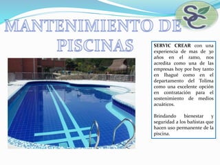 SERVIC CREAR con una
experiencia de mas de 30
años en el ramo, nos
acredita como una de las
empresas hoy por hoy tanto
en Ibagué como en el
departamento del Tolima
como una excelente opción
en contratación para el
sostenimiento de medios
acuáticos.
Brindando bienestar y
seguridad a los bañistas que
hacen uso permanente de la
piscina.
 