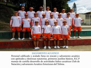 SALVAMENTO ACUATICO
Personal calificado y avalado Sena en rescate y salvamento acuático
con aptitudes y destrezas natatorias, primeros auxilios básicos, R.C.P
manejo de camilla desarrollo de actividades lúdico acuáticas Club de
Natación y salvamento Acuático Esturiones del Tolima.
 