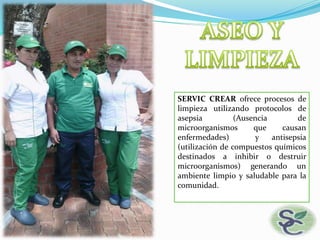 SERVIC CREAR ofrece procesos de
limpieza utilizando protocolos de
asepsia (Ausencia de
microorganismos que causan
enfermedades) y antisepsia
(utilización de compuestos químicos
destinados a inhibir o destruir
microorganismos) generando un
ambiente limpio y saludable para la
comunidad.
 