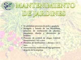  Se adelantan procesos de poda y guadaña
 Recogida y botada de los escombros,
procesos de reubicación de plantas,
paisajismo, diseño y decoración de
jardines,
 Procesos de control de plagas (control
fitosanitario) 1 vez x mes.
 Procesos de fertilización y abonos 1 vez x
mes.
 Interventoría y auditoria de ing agrónomo
de parte de la empresa.
 