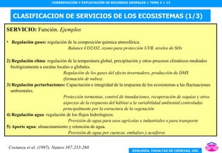 CLASIFICACION DE SERVICIOS DE LOS ECOSISTEMAS (1/3) SERVICIO:  Función.  Ejemplos Regulación gases:  regulación de la composición química atmosférica. Balance CO2/O2, ozono para protección UVB, niveles de SOx 2) Regulación clima : regulación de la temperatura global, precipitación y otros procesos climáticos mediados biológicamente a escalas locales o globales. Regulación de los gases del efecto invernadero, producción de DMS (formación de nubes) 3) Regulación perturbaciones:  Capacitación e integridad de la respuesta de los ecosistemas a las fluctuaciones ambientales. Protección tormentas, control de inundaciones, recuperación de sequías y otros  aspectos de la respuesta del hábitat a la variabilidad ambiental controladas  principalmente por la estructura de la vegetación 4) Regulación agua : regulación de los flujos hidrológicos. Provisión de agua para usos agrícolas e industriales o para transporte 5) Aporte agua : almacenamiento y retención de agua. Provisión de agua por cuencas, embalses y acuíferos Costanza et al. (1997). Nature 387:253-260 