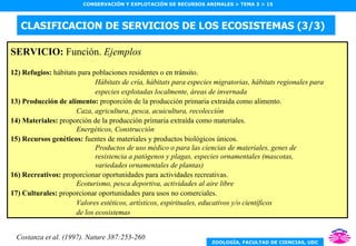 CLASIFICACION DE SERVICIOS DE LOS ECOSISTEMAS (3/3) SERVICIO:  Función.  Ejemplos 12) Refugios:  hábitats para poblaciones residentes o en tránsito. Hábitats de cría, hábitats para especies migratorias, hábitats regionales para especies explotadas localmente, áreas de invernada 13) Producción de alimento:  proporción de la producción primaria extraida como alimento. Caza, agricultura, pesca, acuicultura, recolección 14) Materiales:  proporción de la producción primaria extraída como materiales. Energéticos, Construcción 15) Recursos genéticos:  fuentes de materiales y productos biológicos únicos. Productos de uso médico o para las ciencias de materiales, genes de resistencia a patógenos y plagas, especies ornamentales (mascotas, variedades ornamentales de plantas) 16) Recreativos:  proporcionar oportunidades para actividades recreativas. Ecoturismo, pesca deportiva, actividades al aire libre 17) Culturales:  proporcionar oportunidades para usos no comerciales. Valores estéticos, artísticos, espirituales, educativos y/o científicos de los ecosistemas Costanza et al. (1997). Nature 387:253-260 