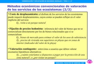 Métodos económicos convencionales de valoración de los servicios de los ecosistemas (2/2) Coste de desplazamiento:  el disfrute de los servicios de los ecosistemas puede requerir desplazamientos, cuyos costes se pueden reflejar en el valor implícito del servicio Ej., visita a un parque natural Fijación de precios hedonista:   inferencia del valor de bienes que no se comercializan directamente por los de bienes relacionados que si se comercializan Ej., bienes de mercado para estimar el valor de los usos de subsistencia Ej., precios de vivienda son superiores en playas que en zonas de interior (indicador del valor de la playa) Valoración contingente:   entrevistas a usuarios que deben valorar escenarios hipotéticos alternativos Ej., ¿cuánto estaríamos a dispuestos a pagar por la protección de una zona natural?, o ¿por visitar un parque? 