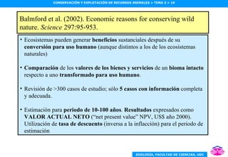 Balmford et al. (2002). Economic reasons for conserving wild nature.  Science  297:95-953. Política pesquera y de conservación de ecosistemas marinos (3) Ecosistemas pueden generar  beneficios  sustanciales después de su  conversión para uso humano  (aunque distintos a los de los ecosistemas naturales) Comparación  de los  valores de los bienes y servicios  de un  bioma intacto  respecto a uno  transformado para uso humano . Revisión de >300 casos de estudio; sólo  5 casos con información  completa y adecuada. Estimación para  periodo de 10-100 años .  Resultados  expresados como  VALOR ACTUAL NETO  (“net present value” NPV, US$ año 2000). Utilización de  tasa de descuento  (inversa a la inflacción) para el periodo de estimación 