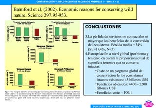 Balmford et al. (2002). Economic reasons for conserving wild nature. Science 297:95-953. Política pesquera y de conservación de ecosistemas marinos (3) CONCLUSIONES La pérdida de servicios no comerciales es mayor que los beneficios de la conversión del ecosistema. Pérdida media = 54% (SE=13.4%, N=5) Extrapolación a nivel global (por bioma y teniendo en cuenta la proporción actual de superficie terrestre que se conserva intacta): Coste de un programa global de conservación de los ecosistemas intactos existentes: 45 billones US$ Beneficios obtenidos: 4400 – 5200 billones US$ Beneficio: coste  ≈ 100:1 