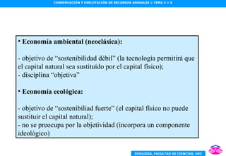 Economía ambiental (neoclásica): - objetivo de “sostenibilidad débil” (la tecnología permitirá que el capital natural sea sustituído por el capital físico); - disciplina “objetiva” Economía ecológica: - objetivo de “sostenibiliad fuerte” (el capital físico no puede sustituir el capital natural); - no se preocupa por la objetividad (incorpora un componente ideológico) 