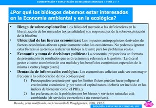 ¿Por qué los biólogos debemos estar interesados en la Economía ambiental y en la ecológica? Riesgo de sobre-explotación:  Los fallos del mercado o las deficiencieas en la liberalización de los mercados (externalidades) son responsables de la sobre-explotación de la biosfera Ubicuidad de las fuerzas económicas:  Los impactos antropogénicos derivados de fuerzas económicas afectan a prácticamente todos los ecosistemas. No podemos ignorar estas fuerzas si queremos realizar un trabajo relevante para los problemas reales. Economía y toma de decisiones políticas:  La economía  proporciona un formato de presentación de resultados que es directamente relavante a la gestión. [Le dice al gestor el coste económico de una medida y los beneficios económicos esperados de la misma a corto y largo plazo] Demanda de información ecológica:  Los economistas solicitan cada vez con mayor frecuencia la colaboración de los ecólogos por: Preocupación creciente por  que los límites físicos puedan hacer peligrar el crecimiento económico (y por tanto el capital natural debería ser incluido en los índices de bienestar como el PIB), y las preferencias de la población por los bienes y servicios naturales está cambiando (de servicios extractivos a no extractivos). Basado, pero modificado, en Armsworth & Roughgarden, 2001. TREE. 