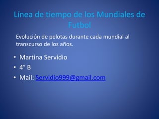 Línea de tiempo de los Mundiales de
Futbol
• Martina Servidio
• 4° B
• Mail: Servidio999@gmail.com
Evolución de pelotas durante cada mundial al
transcurso de los años.
 