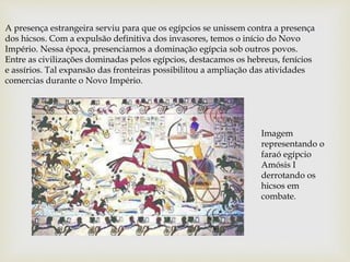 A presença estrangeira serviu para que os egípcios se unissem contra a presença
dos hicsos. Com a expulsão definitiva dos invasores, temos o início do Novo
Império. Nessa época, presenciamos a dominação egípcia sob outros povos.
Entre as civilizações dominadas pelos egípcios, destacamos os hebreus, fenícios
e assírios. Tal expansão das fronteiras possibilitou a ampliação das atividades
comercias durante o Novo Império.
Imagem
representando o
faraó egípcio
Amósis I
derrotando os
hicsos em
combate.
 