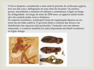 O Novo Império, considerado o mais estável período da civilização egípcia,
teve seu fim com a deflagração de uma série de invasões. Os assírios,
persas, macedônios e romanos invadiram e controlaram o Egito ao longo
da Antiguidade. Ao longo de mais de 2500 anos, os egípcios ainda foram
alvo do controle árabe, turco e britânico.
No aspecto econômico, a principal forma de organização figurou-se em
torno da servidão coletiva. O governo tinha o controle das terras e da
distribuição das riquezas nela produzida. Contando com um intenso
artesanato, o comércio também foi outra importante atividade econômica
no Egito Antigo.
 