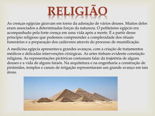 As crenças egípcias giravam em torno da adoração de vários deuses. Muitos deles
eram associados a determinadas forças da natureza. O politeísmo egípcio era
acompanhado pela forte crença em uma vida após a morte. É a partir desse
princípio religioso que podemos compreender a complexidade dos rituais
funerários e a preparação dos cadáveres através do processo de mumificação.
A medicina egípcia apresentava grandes avanços, com a criação de tratamentos
médicos e delicadas intervenções cirúrgicas. As artes tinham evidente conotação
religiosa. As representações pictóricas costumam falar da trajetória de alguns
deuses e a vida de alguns faraós. Na arquitetura e na engenharia a construção de
pirâmides, templos e canais de irrigação representaram um grande avanço em tais
áreas.
 