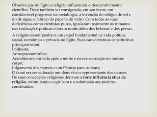 Observe que no Egito a religião influenciou o desenvolvimento
científico. Deve também ser consignado, em seu favor, um
considerável progresso na metalurgia, a invenção do relógio de sol e
do de água, o fabrico do papel e do vidro. Com todas as suas
deficiências como cientistas puros, igualaram realmente os romanos
nas realizações práticas e foram muito além dos hebreus e dos persas.
A religião desempenhava um papel fundamental na vida política,
social, econômica e privada no Egito. Suas características constitutivas
principais eram:
Politeísta;
Antropozoomórfica;
Acreditavam em vida após a morte e na reencarnação no mesmo
corpo;
Julgamento dos mortos e um Paraíso para os bons;
O faraó era considerado um deus vivo e representante dos deuses;
De suas concepções religiosas derivam a forte influência ética da
religião, estimulando o agir bem e a submissão aos poderes
constituídos.
 