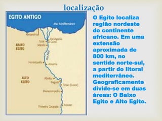 localização
O Egito localiza
região nordeste
do continente
africano. Em uma
extensão
aproximada de
800 km, no
sentido norte-sul,
a partir do litoral
mediterrâneo.
Geograficamente
divide-se em duas
áreas: O Baixo
Egito e Alto Egito.
 