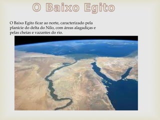 O Baixo Egito ficar ao norte, caracterizado pela
planície do delta do Nilo, com áreas alagadiças e
pelas cheias e vazantes do rio.
 