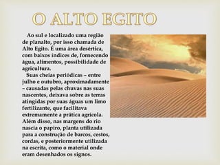 Ao sul e localizado uma região
de planalto, por isso chamada de
Alto Egito. É uma área desértica,
com baixos índices de, fornecendo
água, alimentos, possibilidade de
agricultura.
Suas cheias periódicas – entre
julho e outubro, aproximadamente
– causadas pelas chuvas nas suas
nascentes, deixava sobre as terras
atingidas por suas águas um limo
fertilizante, que facilitava
extremamente a prática agrícola.
Além disso, nas margens do rio
nascia o papiro, planta utilizada
para a construção de barcos, cestos,
cordas, e posteriormente utilizada
na escrita, como o material onde
eram desenhados os signos.
 