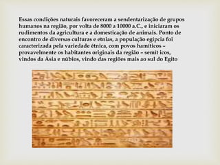 Essas condições naturais favoreceram a sendentarização de grupos
humanos na região, por volta de 8000 a 10000 a.C., e iniciaram os
rudimentos da agricultura e a domesticação de animais. Ponto de
encontro de diversas culturas e etnias, a população egípcia foi
caracterizada pela variedade étnica, com povos hamíticos –
provavelmente os habitantes originais da região – semít icos,
vindos da Ásia e núbios, vindo das regiões mais ao sul do Egito
 