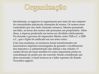 Inicialmente, os egípcios se organizaram por meio de um conjunto
de comunidades patriarcais chamadas de nomos. Os nomos eram
controlados por um chefe chamado nomarca. Mesmo possuindo
um líder, as terras dos nomos não possuíam um proprietário. Além
disso, a riqueza produzida nas terras era dividida coletivamente.
Foi durante o governo do imperador Menés, entre 3100 a.C. e 3200
a.C., que o Egito foi unificado em um único reino.
Com essa mudança, os nomarcas foram transformados em
funcionários imperiais encarregados de garantir o recolhimento
dos impostos e a administração das aldeias e das cidades. O
caráter divino do faraó também foi outro importante ponto na
consolidação do poder por ele exercido. Sendo considerado um
deus encarnado, o faraó tornava-se o líder supremo do Estado
Teocrático egípcio.
 